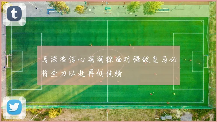 马诺洛信心满满称面对强敌皇马必将全力以赴再创佳绩