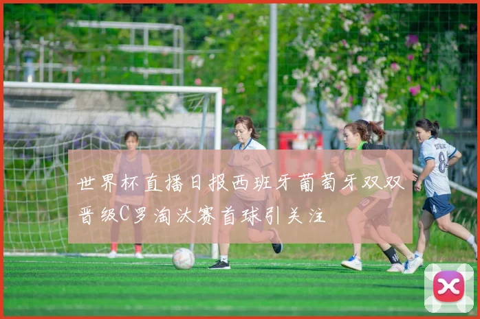 世界杯直播日报西班牙葡萄牙双双晋级C罗淘汰赛首球引关注