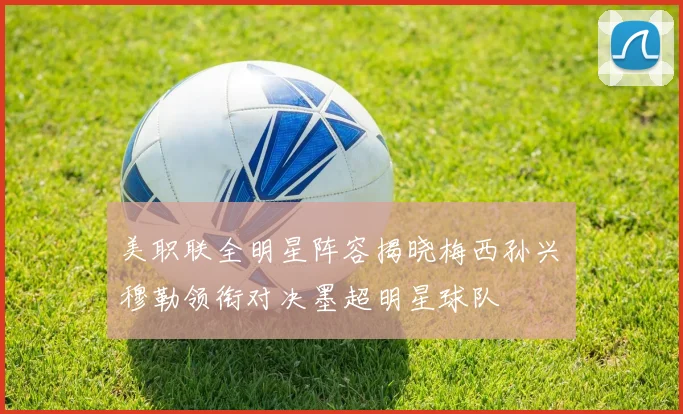美职联全明星阵容揭晓梅西孙兴慜穆勒领衔对决墨超明星球队