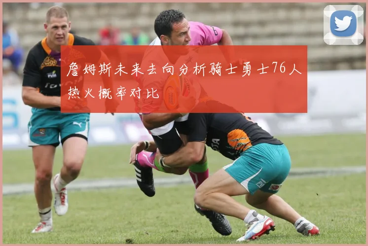 詹姆斯未来去向分析骑士勇士76人热火概率对比