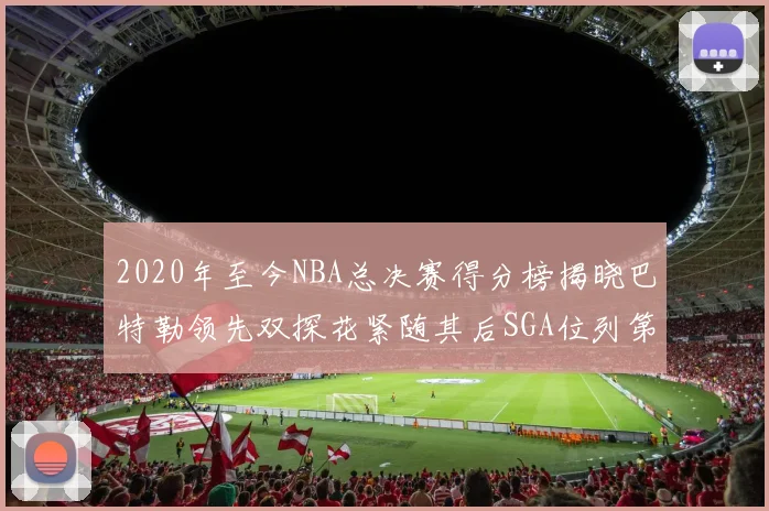 2020年至今NBA总决赛得分榜揭晓巴特勒领先双探花紧随其后SGA位列第四
