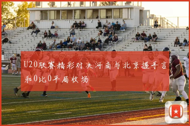 U20联赛精彩对决河南与北京握手言和0比0平局收场
