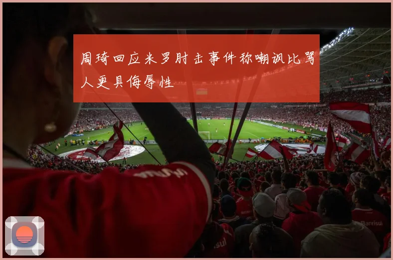 周琦回应米罗肘击事件称嘲讽比骂人更具侮辱性