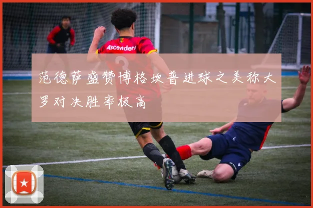 范德萨盛赞博格坎普进球之美称大罗对决胜率极高