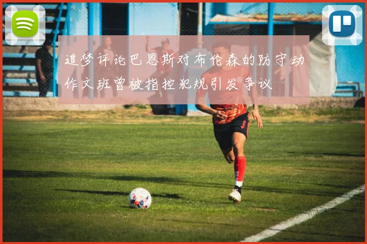 追梦评论巴恩斯对布伦森的防守动作文班曾被指控犯规引发争议