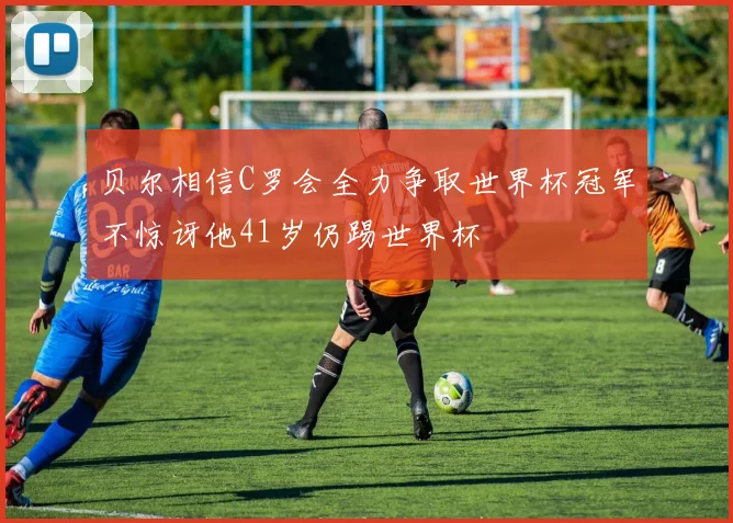 贝尔相信C罗会全力争取世界杯冠军不惊讶他41岁仍踢世界杯
