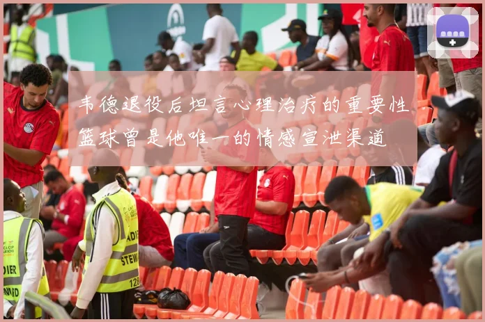 韦德退役后坦言心理治疗的重要性篮球曾是他唯一的情感宣泄渠道