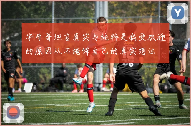 字母哥坦言真实与纯粹是我受欢迎的原因从不掩饰自己的真实想法