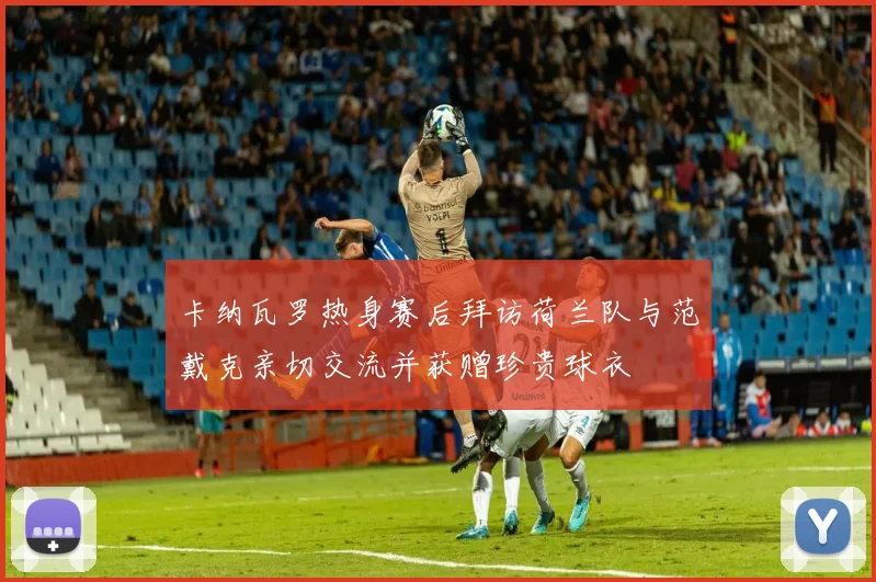 卡纳瓦罗热身赛后拜访荷兰队与范戴克亲切交流并获赠珍贵球衣