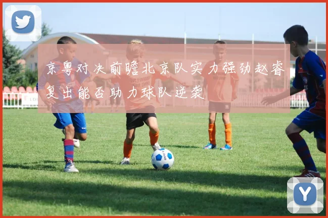 京粤对决前瞻北京队实力强劲赵睿复出能否助力球队逆袭