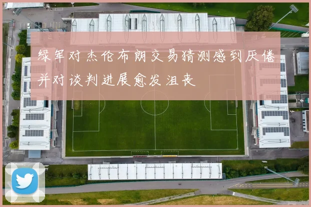 绿军对杰伦布朗交易猜测感到厌倦并对谈判进展愈发沮丧