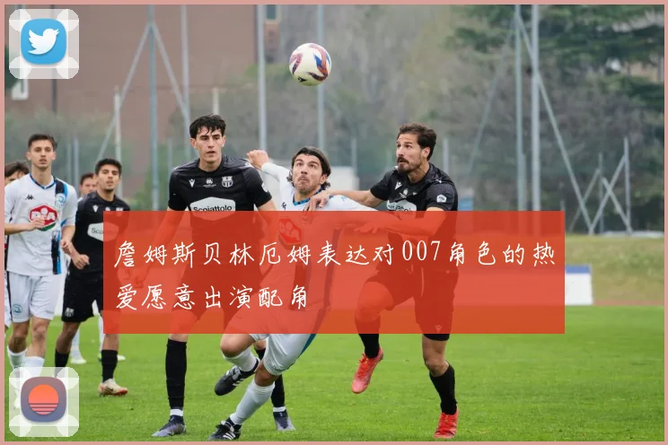 詹姆斯贝林厄姆表达对007角色的热爱愿意出演配角