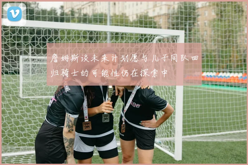 詹姆斯谈未来计划愿与儿子同队回归骑士的可能性仍在探索中