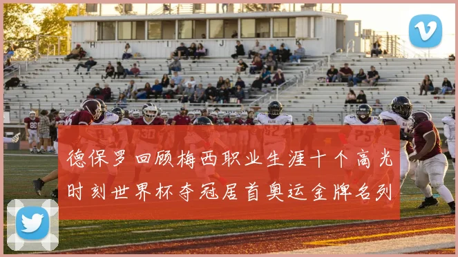 德保罗回顾梅西职业生涯十个高光时刻世界杯夺冠居首奥运金牌名列第四