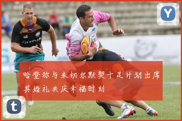 哈登称与米切尔默契十足计划出席其婚礼共庆幸福时刻