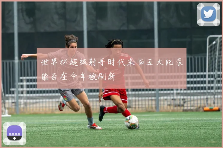 世界杯超级射手时代来临五大纪录能否在今年被刷新