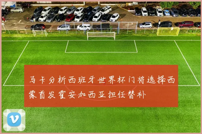 马卡分析西班牙世界杯门将选择西蒙首发霍安加西亚担任替补