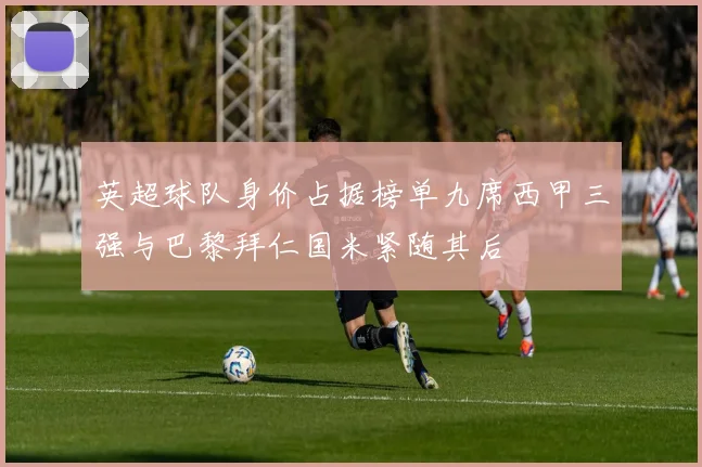 英超球队身价占据榜单九席西甲三强与巴黎拜仁国米紧随其后